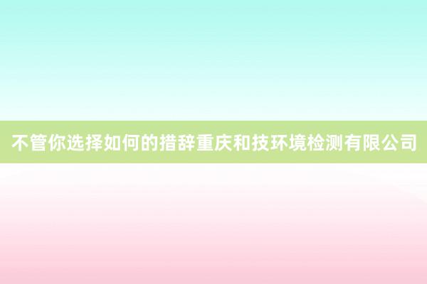 不管你选择如何的措辞重庆和技环境检测有限公司